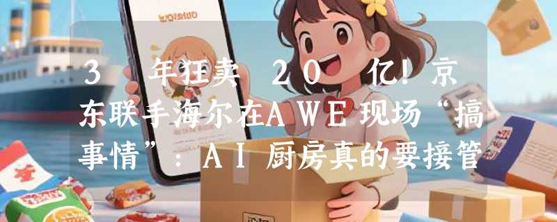 3 年狂卖 20 亿！京东联手海尔在AWE现场“搞事情”：AI厨房真的要接管你的胃了