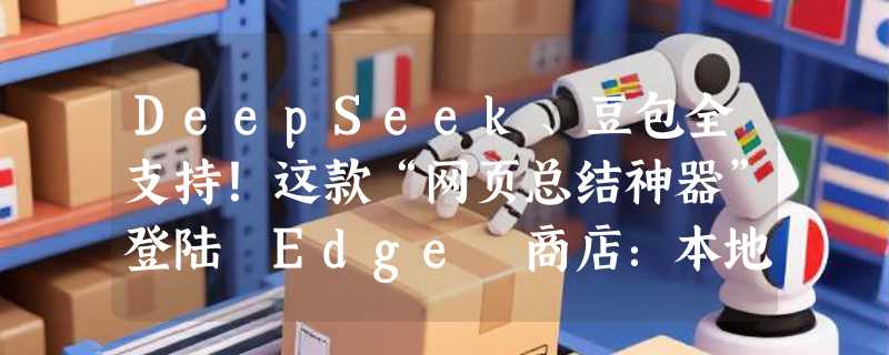 DeepSeek、豆包全支持！这款“网页总结神器”登陆 Edge 商店：本地大模型也能一键白嫖？
