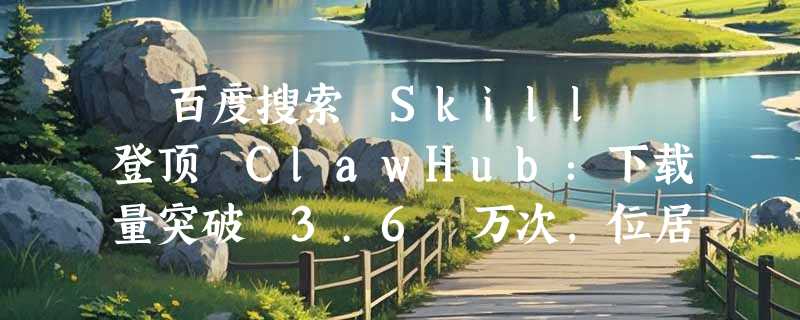 ​百度搜索 Skill 登顶 ClawHub：下载量突破 3.6 万次，位居全球第一