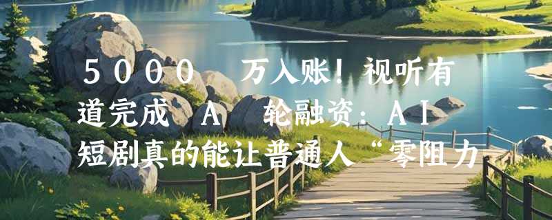 5000 万入账！视听有道完成 A 轮融资：AI 短剧真的能让普通人“零阻力创富”？