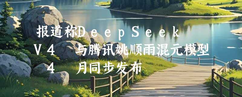 报道称DeepSeek V4 与腾讯姚顺雨混元模型 4 月同步发布