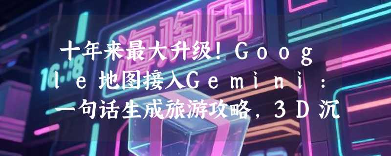 十年来最大升级！Google地图接入Gemini：一句话生成旅游攻略，3D沉浸式导航真的来了