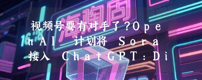 视频号要有对手了？OpenAI 计划将 Sora 接入 ChatGPT：Disney 角色或成付费杀手锏