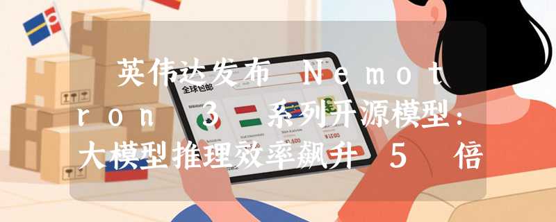 ​英伟达发布 Nemotron 3 系列开源模型：大模型推理效率飙升 5 倍