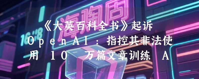 ​《大英百科全书》起诉 OpenAI：指控其非法使用 10 万篇文章训练 AI