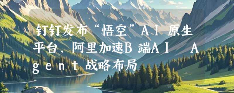 钉钉发布“悟空”AI原生平台，阿里加速B端AI Agent战略布局