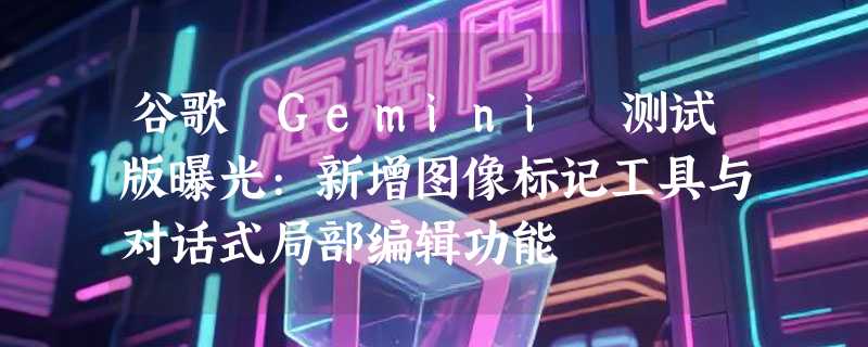 谷歌 Gemini 测试版曝光:新增图像标记工具与对话式局部编辑功能