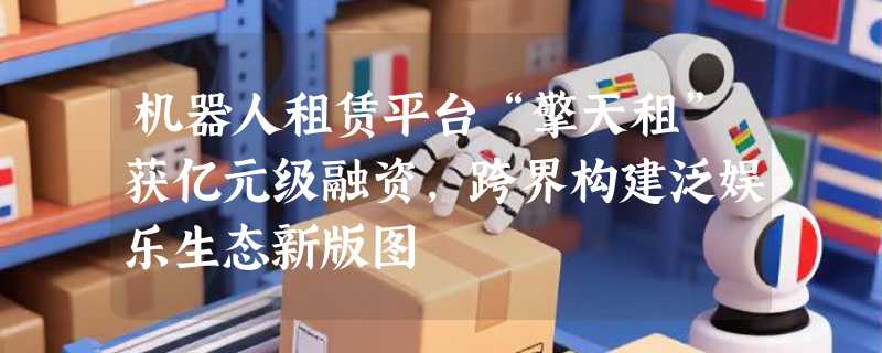 机器人租赁平台“擎天租”获亿元级融资，跨界构建泛娱乐生态新版图