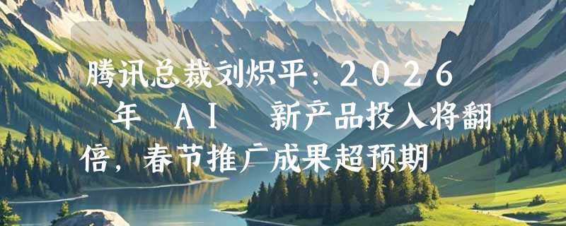 腾讯总裁刘炽平：2026 年 AI 新产品投入将翻倍，春节推广成果超预期