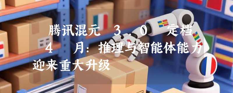 ​腾讯混元 3.0 定档 4 月：推理与智能体能力迎来重大升级