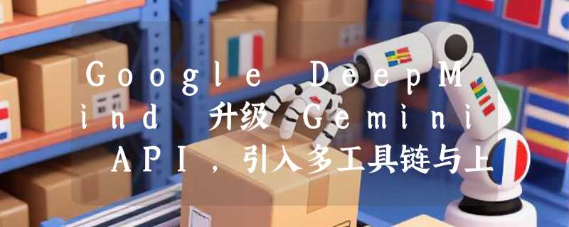 Google DeepMind 升级 Gemini API，引入多工具链与上下文循环功能