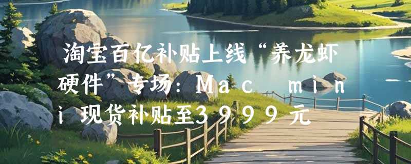 淘宝百亿补贴上线“养龙虾硬件”专场:Mac mini现货补贴至3999元