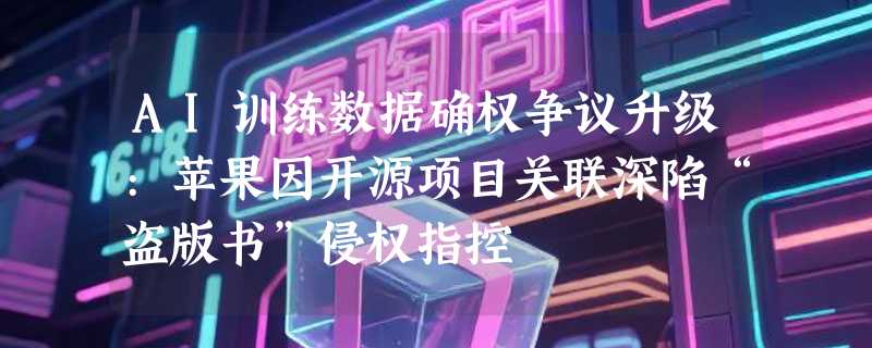 AI训练数据确权争议升级:苹果因开源项目关联深陷“盗版书”侵权指控