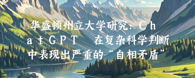 华盛顿州立大学研究：ChatGPT 在复杂科学判断中表现出严重的“自相矛盾”