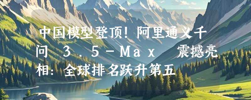 中国模型登顶！阿里通义千问 3.5-Max 震撼亮相：全球排名跃升第五