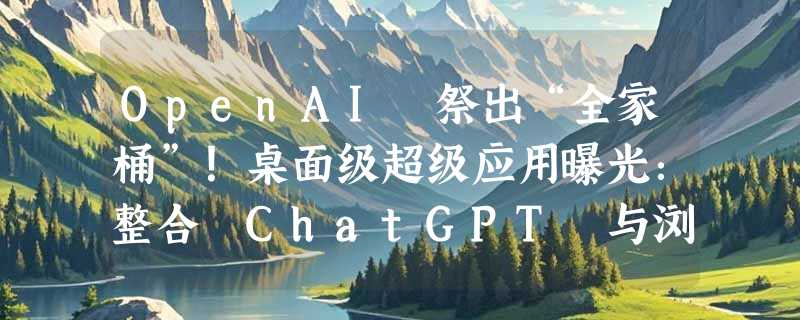 OpenAI 祭出“全家桶”！桌面级超级应用曝光：整合 ChatGPT 与浏览器