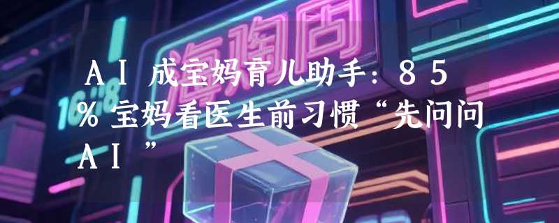 AI成宝妈育儿助手：85%宝妈看医生前习惯“先问问AI”