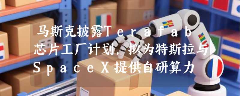 马斯克披露Terafab芯片工厂计划，拟为特斯拉与SpaceX提供自研算力