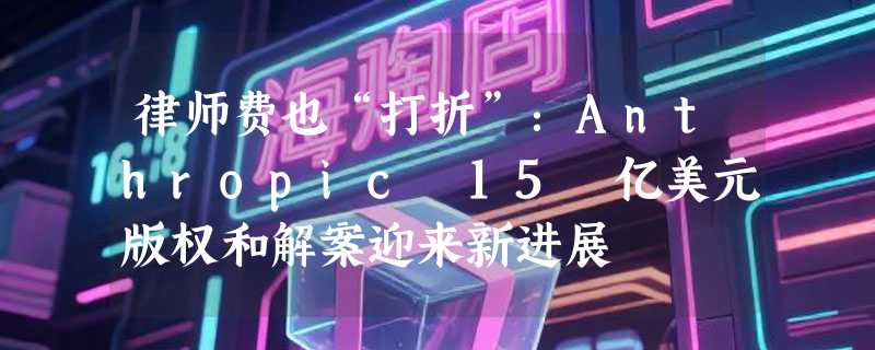 律师费也“打折”：Anthropic 15 亿美元版权和解案迎来新进展