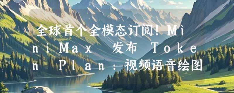 全球首个全模态订阅！MiniMax 发布 Token Plan：视频语音绘图一包搞定