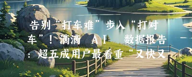告别“打车难”步入“打对车”！滴滴 AI 数据报告：超五成用户最看重“又快又便宜”