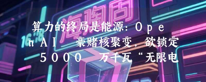 算力的终局是能源：OpenAI 豪赌核聚变，欲锁定 5000 万千瓦“无限电力”