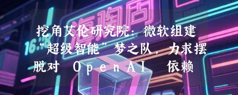 挖角艾伦研究院：微软组建“超级智能”梦之队，力求摆脱对 OpenAI 依赖