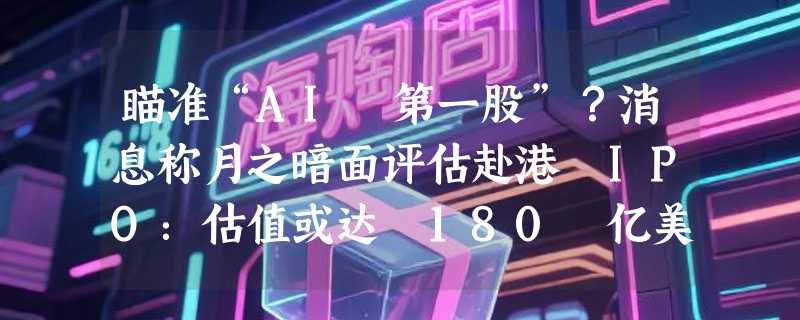 瞄准“AI 第一股”？消息称月之暗面评估赴港 IPO：估值或达 180 亿美元