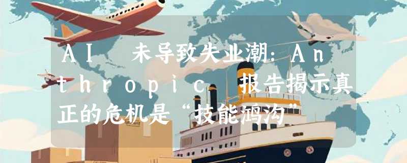 AI 未导致失业潮：Anthropic 报告揭示真正的危机是“技能鸿沟”