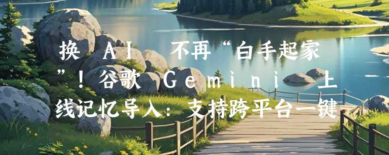 换 AI 不再“白手起家”！谷歌 Gemini 上线记忆导入：支持跨平台一键搬家