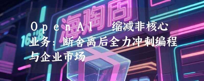 OpenAI 缩减非核心业务：断舍离后全力冲刺编程与企业市场