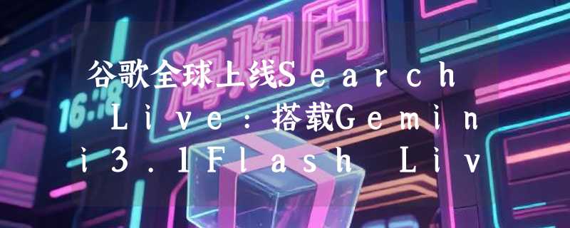 谷歌全球上线Search Live:搭载Gemini3.1Flash Live实现摄像头实时AI搜索