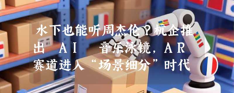 水下也能听周杰伦？杭企推出 AI 音乐泳镜，AR 赛道进入“场景细分”时代