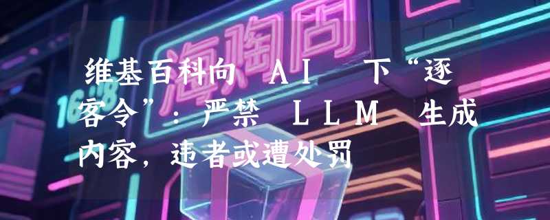 维基百科向 AI 下“逐客令”：严禁 LLM 生成内容，违者或遭处罚