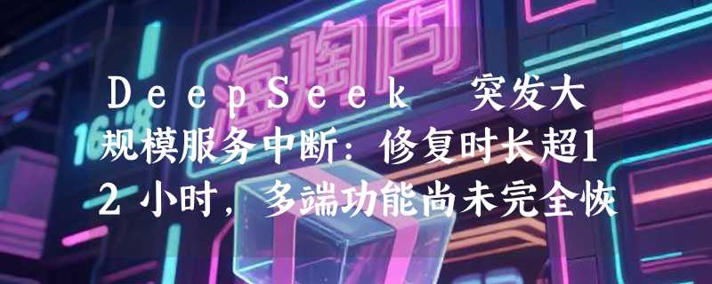 DeepSeek 突发大规模服务中断:修复时长超12小时，多端功能尚未完全恢复