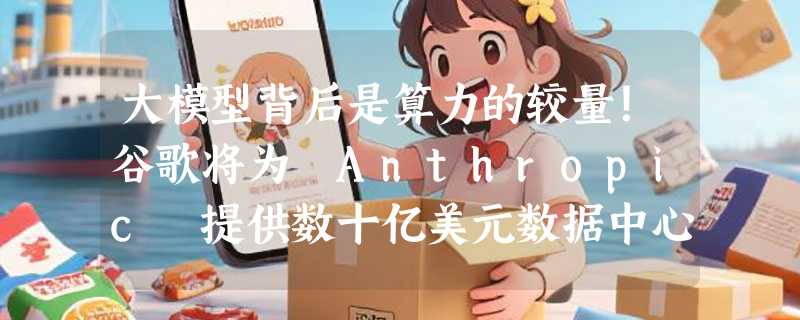 大模型背后是算力的较量！谷歌将为 Anthropic 提供数十亿美元数据中心融资