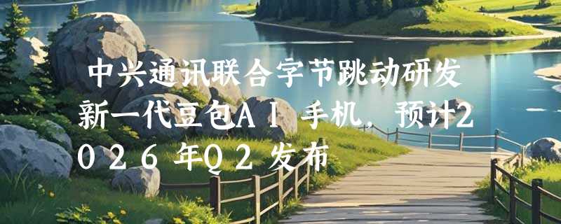 中兴通讯联合字节跳动研发新一代豆包AI手机，预计2026年Q2发布