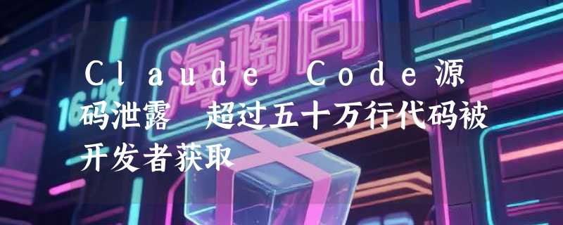 Claude Code源码泄露 超过五十万行代码被开发者获取