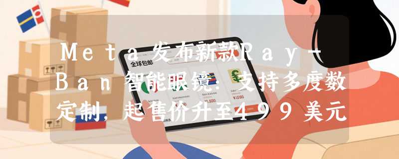 Meta发布新款Ray-Ban智能眼镜：支持多度数定制，起售价升至499美元