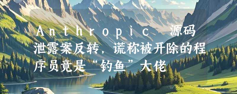 Anthropic 源码泄露案反转，谎称被开除的程序员竟是“钓鱼”大佬