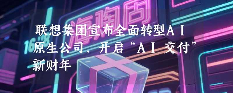联想集团宣布全面转型AI原生公司，开启“AI交付”新财年