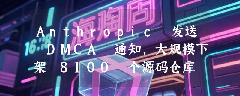 Anthropic 发送 DMCA 通知，大规模下架 8100 个源码仓库