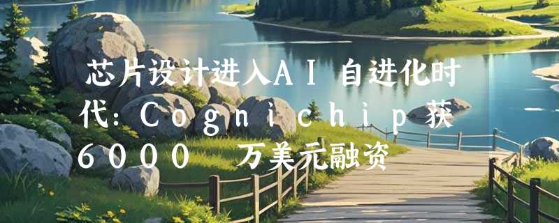 芯片设计进入AI自进化时代：Cognichip获 6000 万美元融资