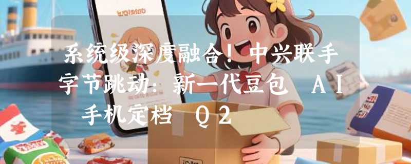 系统级深度融合！中兴联手字节跳动：新一代豆包 AI 手机定档 Q2