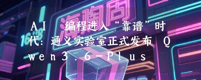 AI 编程进入“靠谱”时代：通义实验室正式发布 Qwen3.6-Plus