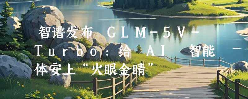智谱发布 GLM-5V-Turbo：给 AI 智能体安上“火眼金睛”