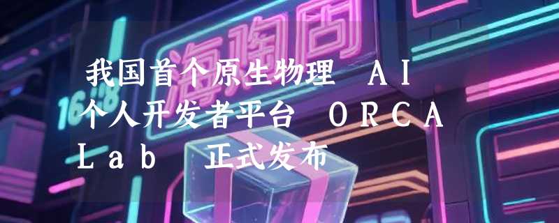 我国首个原生物理 AI 个人开发者平台 ORCA Lab 正式发布