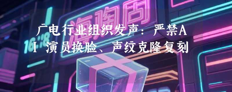 广电行业组织发声：严禁AI演员换脸、声纹克隆复刻