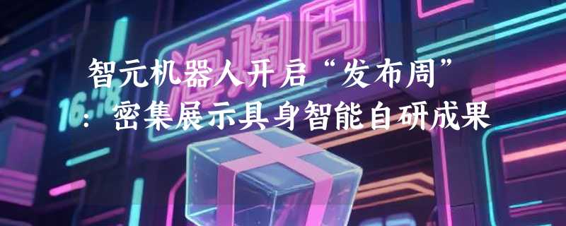 智元机器人开启“发布周”:密集展示具身智能自研成果