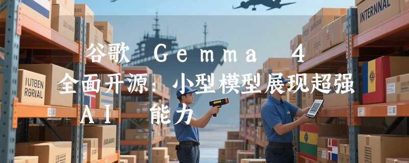 ​谷歌 Gemma 4 全面开源：小型模型展现超强 AI 能力